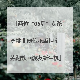 两位“05后”女孩勇挑非遗传承重担 让芜湖铁画焕发新生机