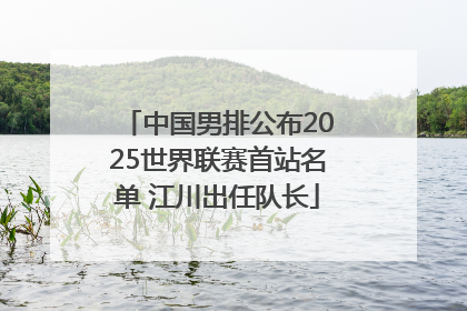 中国男排公布2025世界联赛首站名单 江川出任队长