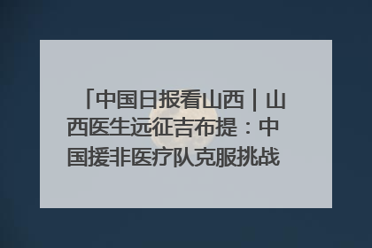 中国日报看山西｜山西医生远征吉布提：中国援非医疗队克服挑战救助非洲患者