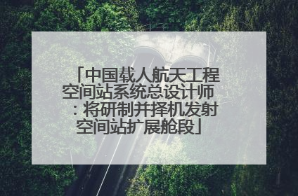 中国载人航天工程空间站系统总设计师：将研制并择机发射空间站扩展舱段