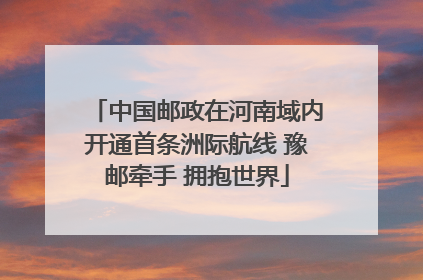 中国邮政在河南域内开通首条洲际航线 豫邮牵手 拥抱世界