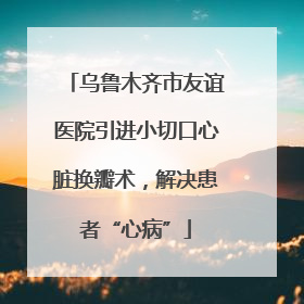 乌鲁木齐市友谊医院引进小切口心脏换瓣术，解决患者“心病”