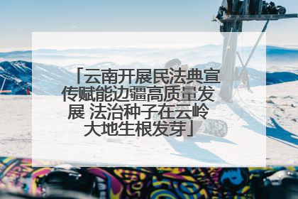 云南开展民法典宣传赋能边疆高质量发展 法治种子在云岭大地生根发芽