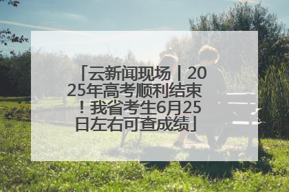 云新闻现场丨2025年高考顺利结束！我省考生6月25日左右可查成绩