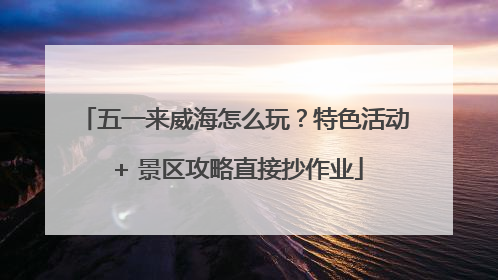 五一来威海怎么玩？特色活动 + 景区攻略直接抄作业