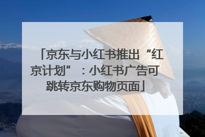 京东与小红书推出“红京计划”：小红书广告可跳转京东购物页面