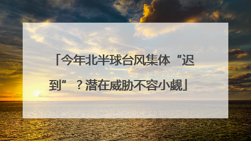 今年北半球台风集体“迟到”？潜在威胁不容小觑
