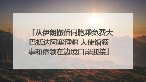 从伊朗撤侨同胞乘免费大巴抵达阿塞拜疆 大使馆领事和侨领在边境口岸迎接