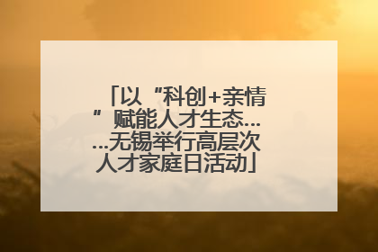 以“科创+亲情”赋能人才生态……无锡举行高层次人才家庭日活动