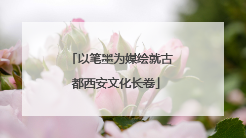 以笔墨为媒绘就古都西安文化长卷