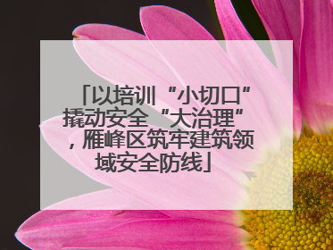 以培训“小切口”撬动安全“大治理”，雁峰区筑牢建筑领域安全防线