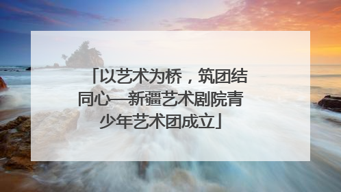 以艺术为桥，筑团结同心—新疆艺术剧院青少年艺术团成立