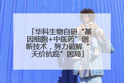 华科生物自研“基因细胞+中医药”创新技术，努力破解“天价抗癌”困局