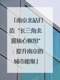 南京北站打造“长三角北翼核心枢纽”：提升南京的城市能级