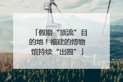 假期“顶流”目的地！福建的博物馆持续“出圈”