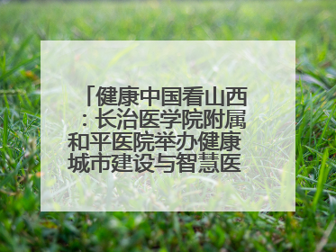 健康中国看山西：长治医学院附属和平医院举办健康城市建设与智慧医院临床研究能力提升交流会