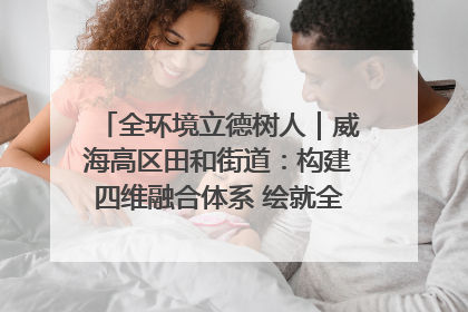 全环境立德树人｜威海高区田和街道：构建四维融合体系 绘就全环境立德树人新画卷