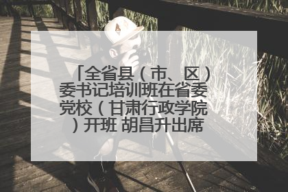 全省县（市、区）委书记培训班在省委党校（甘肃行政学院）开班 胡昌升出席开班式并讲话