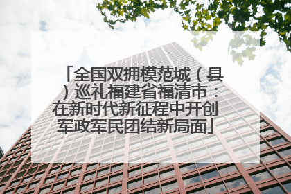 全国双拥模范城（县）巡礼福建省福清市：在新时代新征程中开创军政军民团结新局面