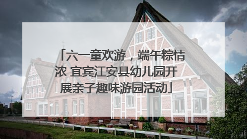 六一童欢游，端午粽情浓 宜宾江安县幼儿园开展亲子趣味游园活动