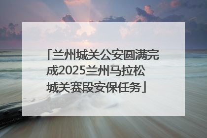 兰州城关公安圆满完成2025兰州马拉松城关赛段安保任务