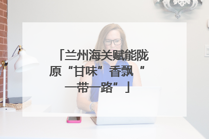 兰州海关赋能陇原“甘味”香飘“一带一路”