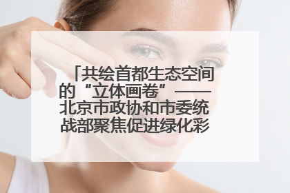 共绘首都生态空间的“立体画卷”——北京市政协和市委统战部聚焦促进绿化彩化美化生态空间建设联合协商议政