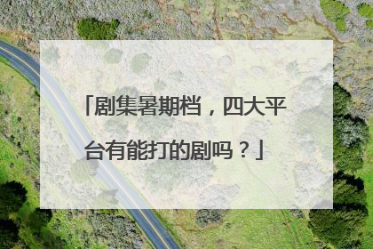 剧集暑期档，四大平台有能打的剧吗？