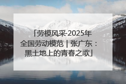 劳模风采·2025年全国劳动模范｜张广东：黑土地上的青春之歌