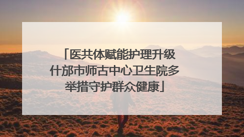 医共体赋能护理升级 什邡市师古中心卫生院多举措守护群众健康