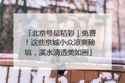 北京号最精彩｜免费！这些京城小众凉爽秘境，溪水清透美如画