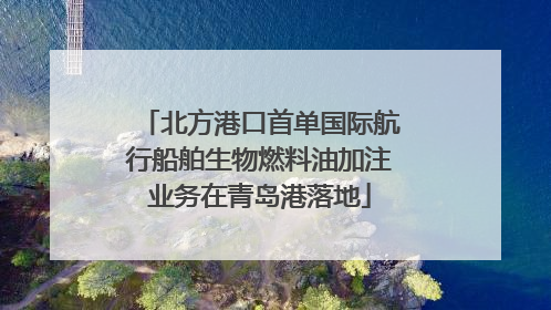 北方港口首单国际航行船舶生物燃料油加注业务在青岛港落地