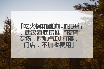 吃火锅和蹦迪同时进行，武汉海底捞推“夜宵”专场，聘帅气DJ打碟，门店：不加收费用