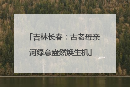 吉林长春：古老母亲河绿意盎然焕生机