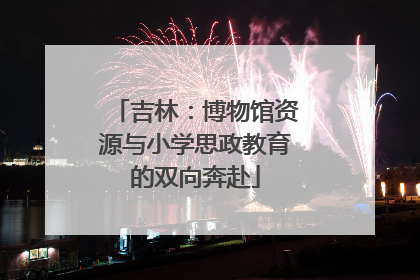 吉林：博物馆资源与小学思政教育的双向奔赴