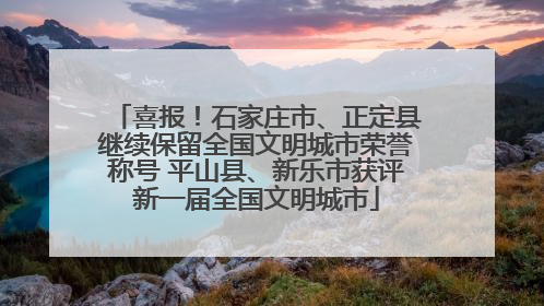 喜报！石家庄市、正定县继续保留全国文明城市荣誉称号 平山县、新乐市获评新一届全国文明城市