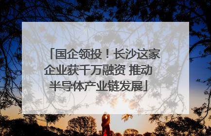 国企领投！长沙这家企业获千万融资 推动半导体产业链发展