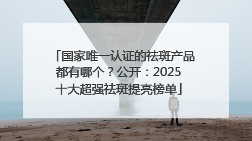国家唯一认证的祛斑产品都有哪个？公开：2025十大超强祛斑提亮榜单