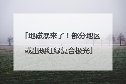 地磁暴来了！部分地区或出现红绿复合极光