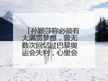 孙颖莎称必须有大满贯梦想，曾无数次回忆过巴黎奥运会失利，心里会“咯噔一下”