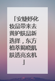 安婕妤化妆品带来去黄护肤品新选择，东方植萃揭晓肌肤透亮玄机