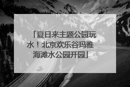 夏日来主题公园玩水！北京欢乐谷玛雅海滩水公园开园