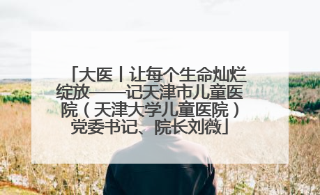 大医丨让每个生命灿烂绽放——记天津市儿童医院（天津大学儿童医院）党委书记、院长刘薇