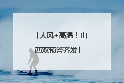 大风+高温！山西双预警齐发