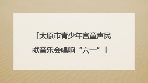 太原市青少年宫童声民歌音乐会唱响“六一”