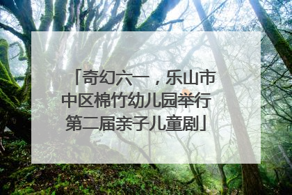 奇幻六一，乐山市中区棉竹幼儿园举行第二届亲子儿童剧