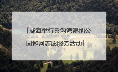 威海举行桑沟湾湿地公园巡河志愿服务活动