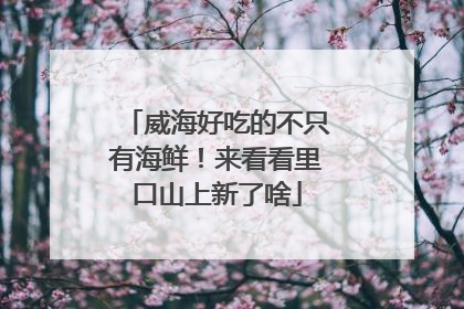 威海好吃的不只有海鲜！来看看里口山上新了啥