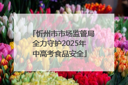 忻州市市场监管局全力守护2025年中高考食品安全