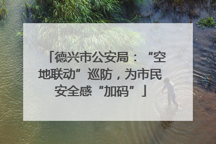 德兴市公安局：“空地联动”巡防，为市民安全感“加码”